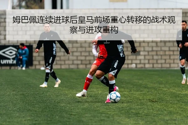姆巴佩连续进球后皇马前场重心转移的战术观察与进攻重构